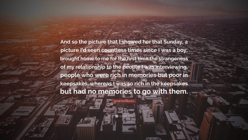 Daniel Mendelsohn Quote: “And so the picture that I showed her that Sunday, a picture I’d seen countless times since I was a boy, brought home to me for the first time the strangeness of my relationship to the people I was interviewing, people who were rich in memories but poor in keepsakes, whereas I was so rich in the keepsakes but had no memories to go with them.”