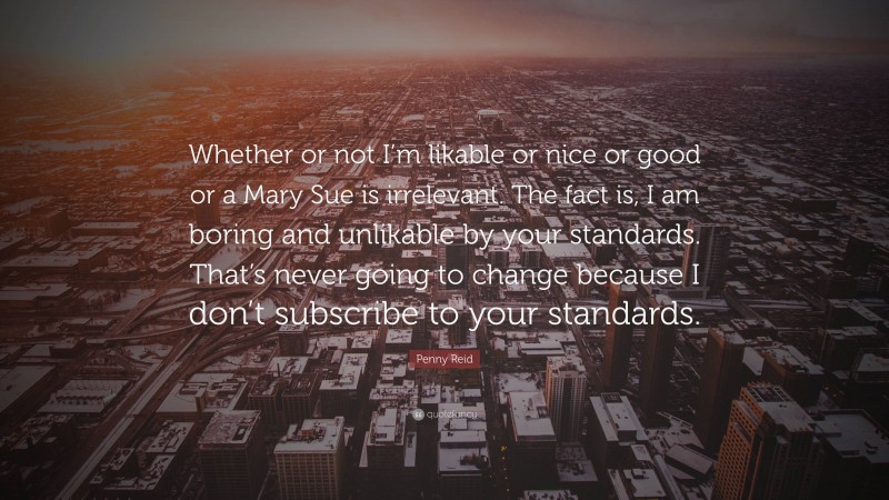 Penny Reid Quote: “Whether or not I’m likable or nice or good or a Mary Sue is irrelevant. The fact is, I am boring and unlikable by your standards. That’s never going to change because I don’t subscribe to your standards.”