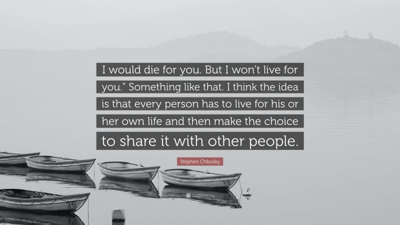 Stephen Chbosky Quote: “I would die for you. But I won’t live for you.” Something like that. I think the idea is that every person has to live for his or her own life and then make the choice to share it with other people.”