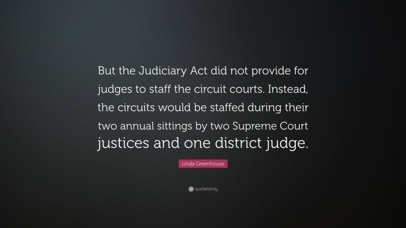 Linda Greenhouse Quote: “But the Judiciary Act did not provide for judges to staff the circuit courts. Instead, the circuits would be staffed during their two annual sittings by two Supreme Court justices and one district judge.”