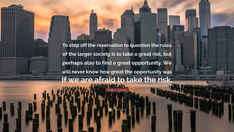 Phillip E. Johnson Quote: “To step off the reservation to question the rules of the larger society is to take a great risk, but perhaps also to find a great opportunity. We will never know how great the opportunity was if we are afraid to take the risk.”