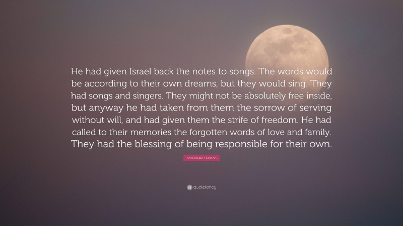 Zora Neale Hurston Quote: “He had given Israel back the notes to songs. The words would be according to their own dreams, but they would sing. They had songs and singers. They might not be absolutely free inside, but anyway he had taken from them the sorrow of serving without will, and had given them the strife of freedom. He had called to their memories the forgotten words of love and family. They had the blessing of being responsible for their own.”