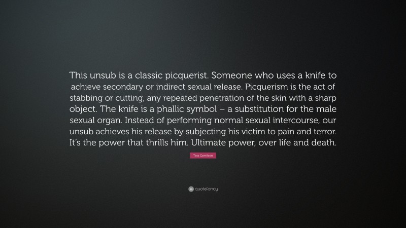 Tess Gerritsen Quote: “This unsub is a classic picquerist. Someone who uses a knife to achieve secondary or indirect sexual release. Picquerism is the act of stabbing or cutting, any repeated penetration of the skin with a sharp object. The knife is a phallic symbol – a substitution for the male sexual organ. Instead of performing normal sexual intercourse, our unsub achieves his release by subjecting his victim to pain and terror. It’s the power that thrills him. Ultimate power, over life and death.”