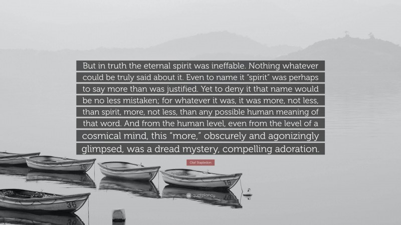 Olaf Stapledon Quote: “But in truth the eternal spirit was ineffable. Nothing whatever could be truly said about it. Even to name it “spirit” was perhaps to say more than was justified. Yet to deny it that name would be no less mistaken; for whatever it was, it was more, not less, than spirit, more, not less, than any possible human meaning of that word. And from the human level, even from the level of a cosmical mind, this “more,” obscurely and agonizingly glimpsed, was a dread mystery, compelling adoration.”