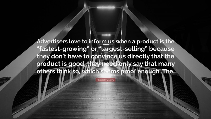 Robert B. Cialdini Quote: “Advertisers love to inform us when a product is the “fastest-growing” or “largest-selling” because they don’t have to convince us directly that the product is good, they need only say that many others think so, which seems proof enough. The.”