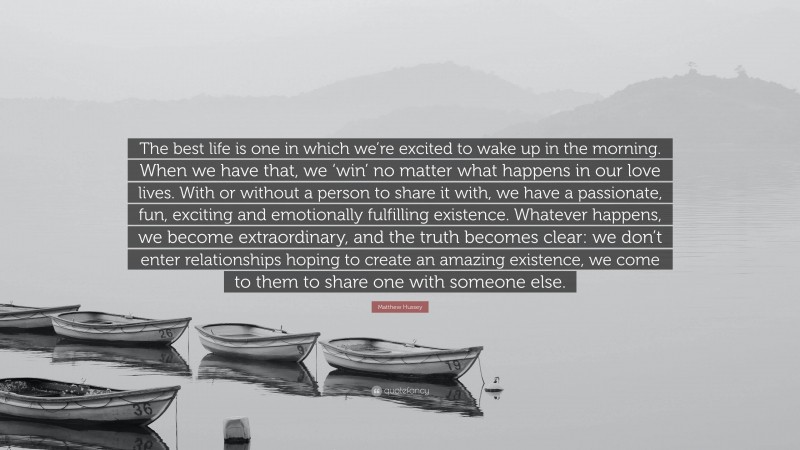 Matthew Hussey Quote: “The best life is one in which we’re excited to wake up in the morning. When we have that, we ‘win’ no matter what happens in our love lives. With or without a person to share it with, we have a passionate, fun, exciting and emotionally fulfilling existence. Whatever happens, we become extraordinary, and the truth becomes clear: we don’t enter relationships hoping to create an amazing existence, we come to them to share one with someone else.”