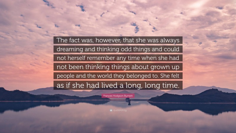 Frances Hodgson Burnett Quote: “The fact was, however, that she was always dreaming and thinking odd things and could not herself remember any time when she had not been thinking things about grown up people and the world they belonged to. She felt as if she had lived a long, long time.”