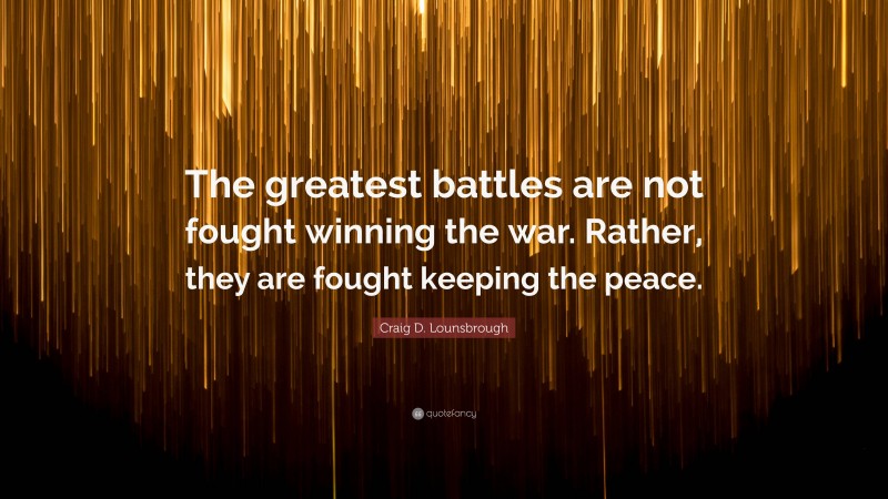 Craig D. Lounsbrough Quote: “The greatest battles are not fought winning the war. Rather, they are fought keeping the peace.”