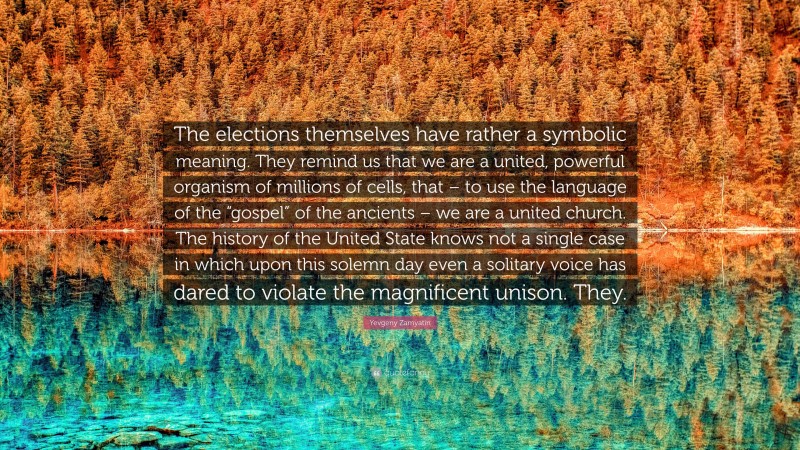 Yevgeny Zamyatin Quote: “The elections themselves have rather a symbolic meaning. They remind us that we are a united, powerful organism of millions of cells, that – to use the language of the “gospel” of the ancients – we are a united church. The history of the United State knows not a single case in which upon this solemn day even a solitary voice has dared to violate the magnificent unison. They.”