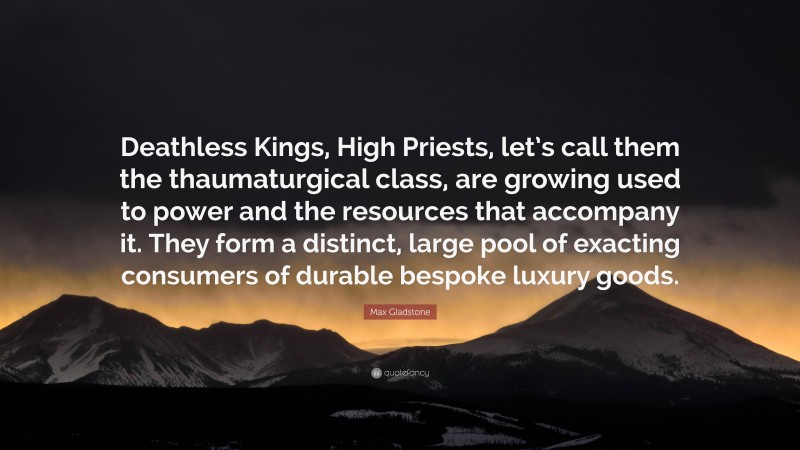 Max Gladstone Quote: “Deathless Kings, High Priests, let’s call them the thaumaturgical class, are growing used to power and the resources that accompany it. They form a distinct, large pool of exacting consumers of durable bespoke luxury goods.”