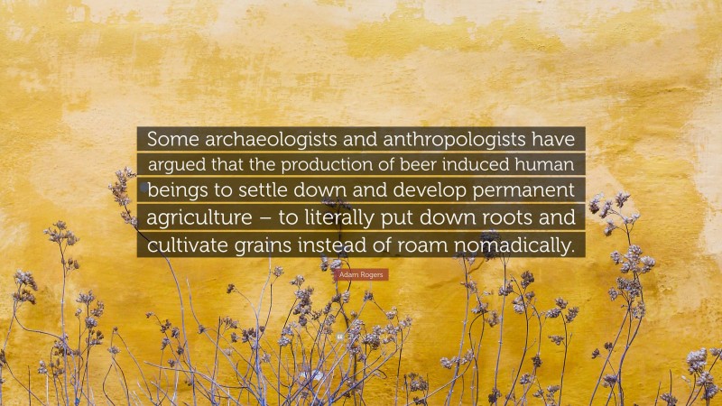 Adam Rogers Quote: “Some archaeologists and anthropologists have argued that the production of beer induced human beings to settle down and develop permanent agriculture – to literally put down roots and cultivate grains instead of roam nomadically.”