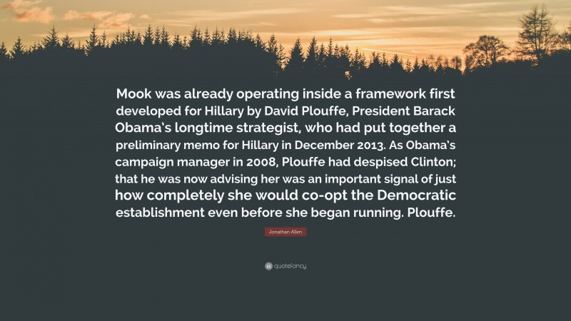 Jonathan Allen Quote: “Mook was already operating inside a framework first developed for Hillary by David Plouffe, President Barack Obama’s longtime strategist, who had put together a preliminary memo for Hillary in December 2013. As Obama’s campaign manager in 2008, Plouffe had despised Clinton; that he was now advising her was an important signal of just how completely she would co-opt the Democratic establishment even before she began running. Plouffe.”