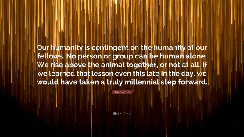 Chinua Achebe Quote: “Our humanity is contingent on the humanity of our fellows. No person or group can be human alone. We rise above the animal together, or not at all. If we learned that lesson even this late in the day, we would have taken a truly millennial step forward.”