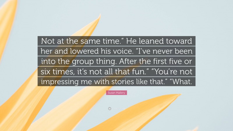 Susan Mallery Quote: “Not at the same time.” He leaned toward her and lowered his voice. “I’ve never been into the group thing. After the first five or six times, it’s not all that fun.” “You’re not impressing me with stories like that.” “What.”