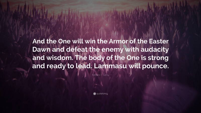 Barbara T. Cerny Quote: “And the One will win the Armor of the Easter Dawn and defeat the enemy with audacity and wisdom. The body of the One is strong and ready to lead. Lammasu will pounce.”