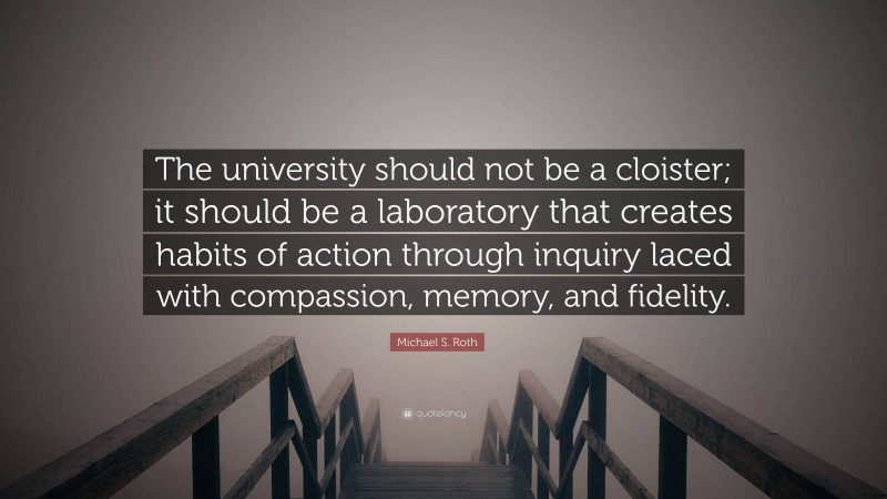 Michael S. Roth Quote: “The university should not be a cloister; it should be a laboratory that creates habits of action through inquiry laced with compassion, memory, and fidelity.”