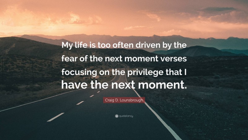 Craig D. Lounsbrough Quote: “My life is too often driven by the fear of the next moment verses focusing on the privilege that I have the next moment.”