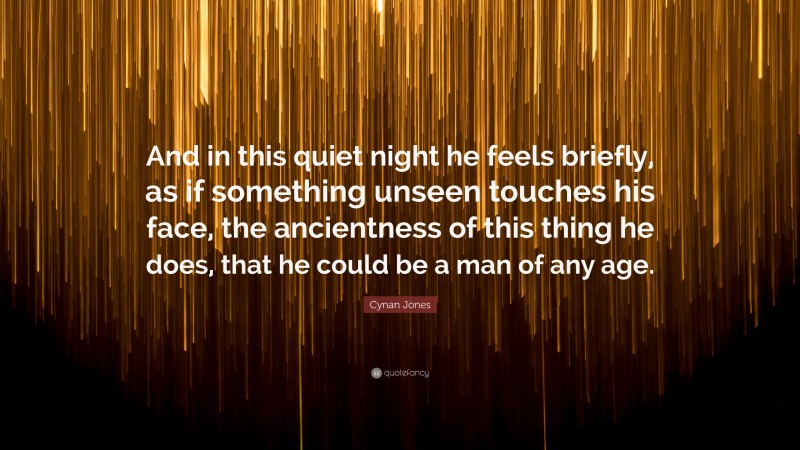 Cynan Jones Quote: “And in this quiet night he feels briefly, as if something unseen touches his face, the ancientness of this thing he does, that he could be a man of any age.”