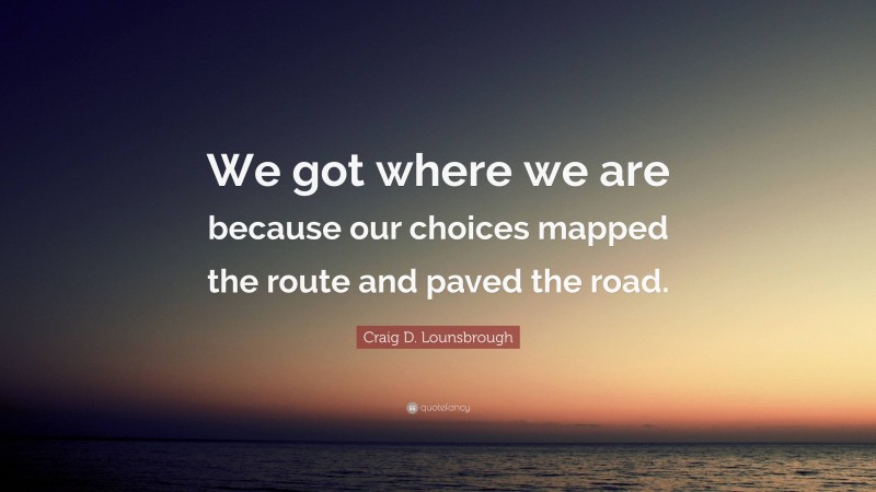 Craig D. Lounsbrough Quote: “We got where we are because our choices mapped the route and paved the road.”