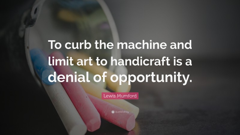 Lewis Mumford Quote: “To curb the machine and limit art to handicraft is a denial of opportunity.”