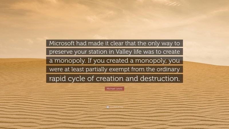 Michael Lewis Quote: “Microsoft had made it clear that the only way to preserve your station in Valley life was to create a monopoly. If you created a monopoly, you were at least partially exempt from the ordinary rapid cycle of creation and destruction.”