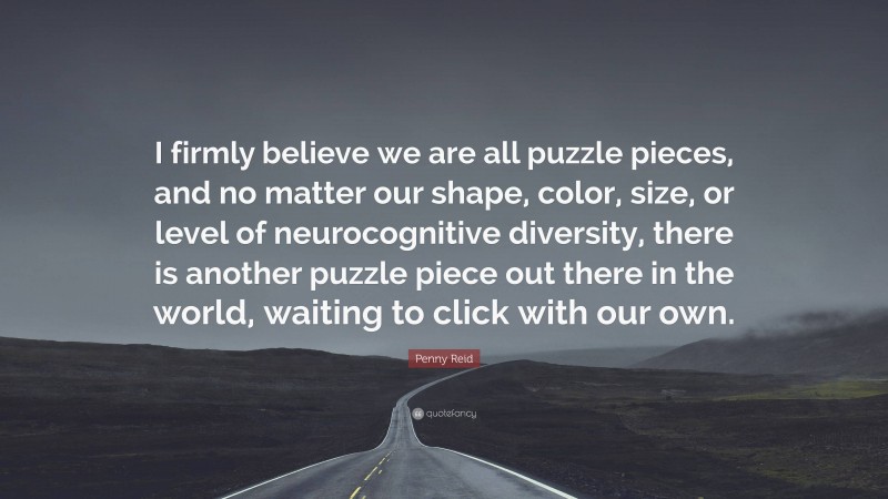 Penny Reid Quote: “I firmly believe we are all puzzle pieces, and no matter our shape, color, size, or level of neurocognitive diversity, there is another puzzle piece out there in the world, waiting to click with our own.”