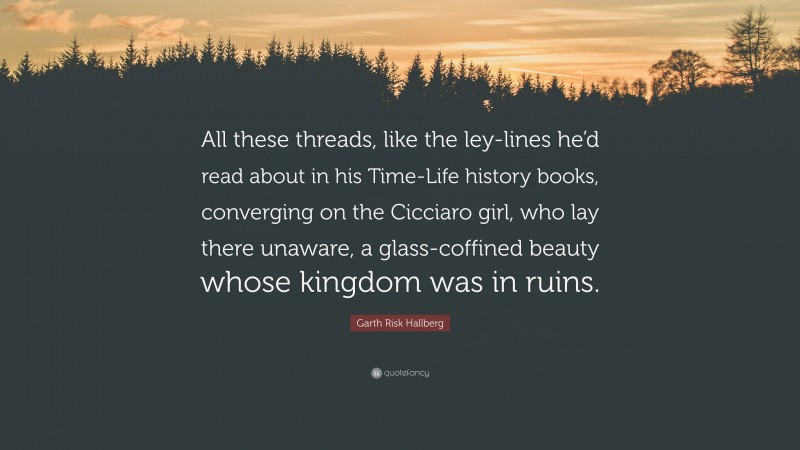 Garth Risk Hallberg Quote: “All these threads, like the ley-lines he’d read about in his Time-Life history books, converging on the Cicciaro girl, who lay there unaware, a glass-coffined beauty whose kingdom was in ruins.”