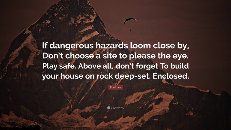 Boethius Quote: “If dangerous hazards loom close by, Don’t choose a site to please the eye. Play safe. Above all, don’t forget To build your house on rock deep-set. Enclosed.”