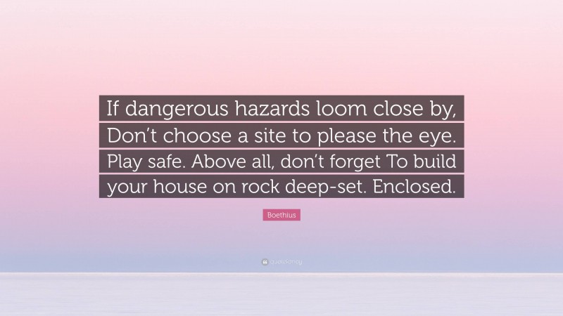 Boethius Quote: “If dangerous hazards loom close by, Don’t choose a site to please the eye. Play safe. Above all, don’t forget To build your house on rock deep-set. Enclosed.”