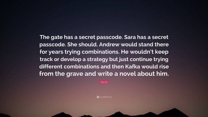 Tao Lin Quote: “The gate has a secret passcode. Sara has a secret passcode. She should. Andrew would stand there for years trying combinations. He wouldn’t keep track or develop a strategy but just continue trying different combinations and then Kafka would rise from the grave and write a novel about him.”