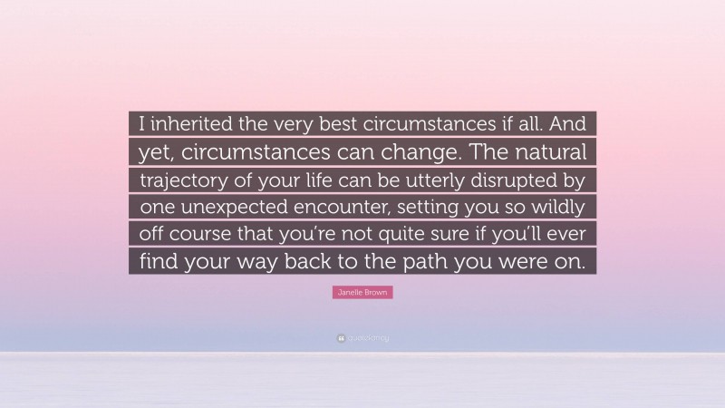 Janelle Brown Quote: “I inherited the very best circumstances if all. And yet, circumstances can change. The natural trajectory of your life can be utterly disrupted by one unexpected encounter, setting you so wildly off course that you’re not quite sure if you’ll ever find your way back to the path you were on.”