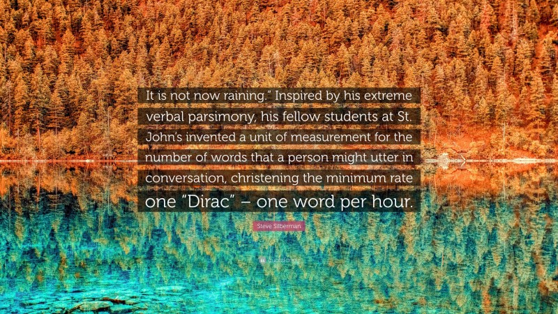 Steve Silberman Quote: “It is not now raining.” Inspired by his extreme verbal parsimony, his fellow students at St. John’s invented a unit of measurement for the number of words that a person might utter in conversation, christening the minimum rate one “Dirac” – one word per hour.”