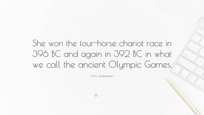 Chris Grabenstein Quote: “She won the four-horse chariot race in 396 BC and again in 392 BC in what we call the ancient Olympic Games.”