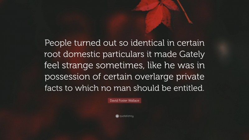 David Foster Wallace Quote: “People turned out so identical in certain root domestic particulars it made Gately feel strange sometimes, like he was in possession of certain overlarge private facts to which no man should be entitled.”