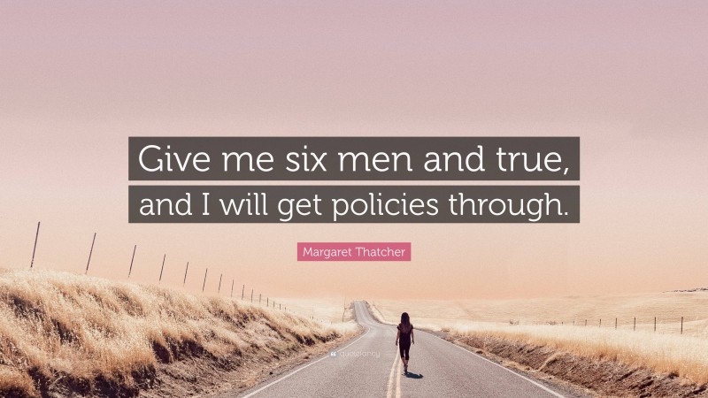 Margaret Thatcher Quote: “Give me six men and true, and I will get policies through.”