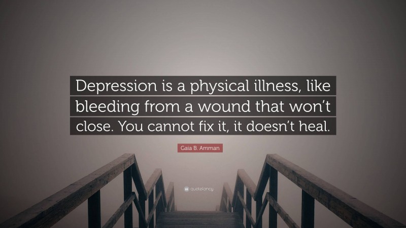 Gaia B. Amman Quote: “Depression is a physical illness, like bleeding from a wound that won’t close. You cannot fix it, it doesn’t heal.”