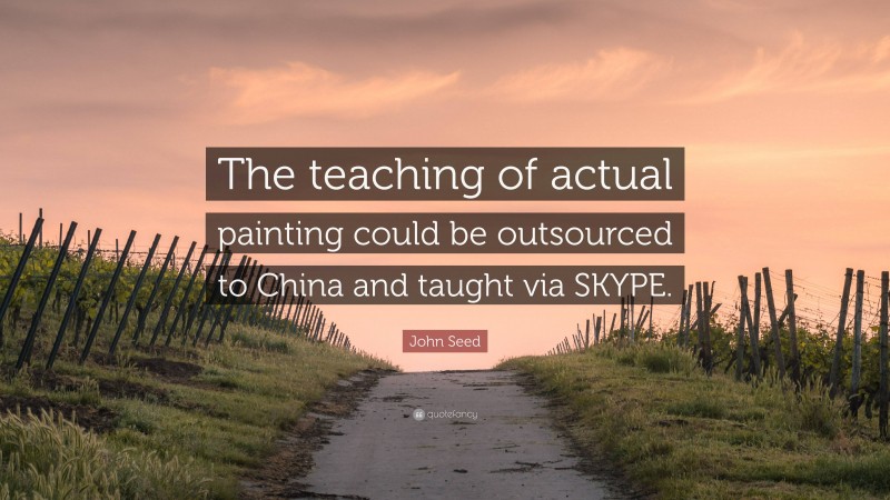 John Seed Quote: “The teaching of actual painting could be outsourced to China and taught via SKYPE.”