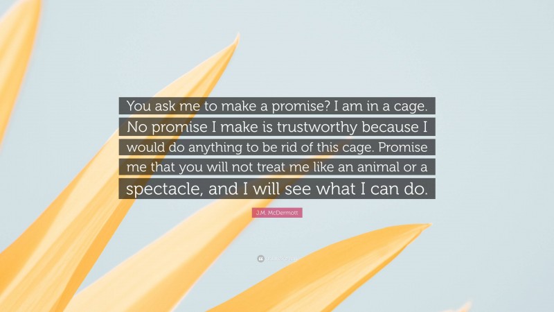 J.M. McDermott Quote: “You ask me to make a promise? I am in a cage. No promise I make is trustworthy because I would do anything to be rid of this cage. Promise me that you will not treat me like an animal or a spectacle, and I will see what I can do.”