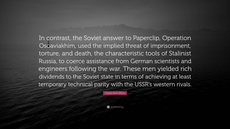 Charles River Editors Quote: “In contrast, the Soviet answer to Paperclip, Operation Osoaviakhim, used the implied threat of imprisonment, torture, and death, the characteristic tools of Stalinist Russia, to coerce assistance from German scientists and engineers following the war. These men yielded rich dividends to the Soviet state in terms of achieving at least temporary technical parity with the USSR’s western rivals.”