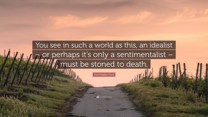 Ford Madox Ford Quote: “You see in such a world as this, an idealist – or perhaps it’s only a sentimentalist – must be stoned to death.”