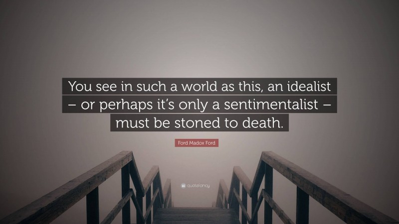 Ford Madox Ford Quote: “You see in such a world as this, an idealist – or perhaps it’s only a sentimentalist – must be stoned to death.”