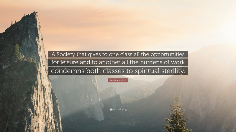 Lewis Mumford Quote: “A Society that gives to one class all the opportunities for leisure and to another all the burdens of work condemns both classes to spiritual sterility.”