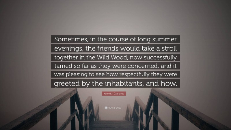 Kenneth Grahame Quote: “Sometimes, in the course of long summer evenings, the friends would take a stroll together in the Wild Wood, now successfully tamed so far as they were concerned; and it was pleasing to see how respectfully they were greeted by the inhabitants, and how.”