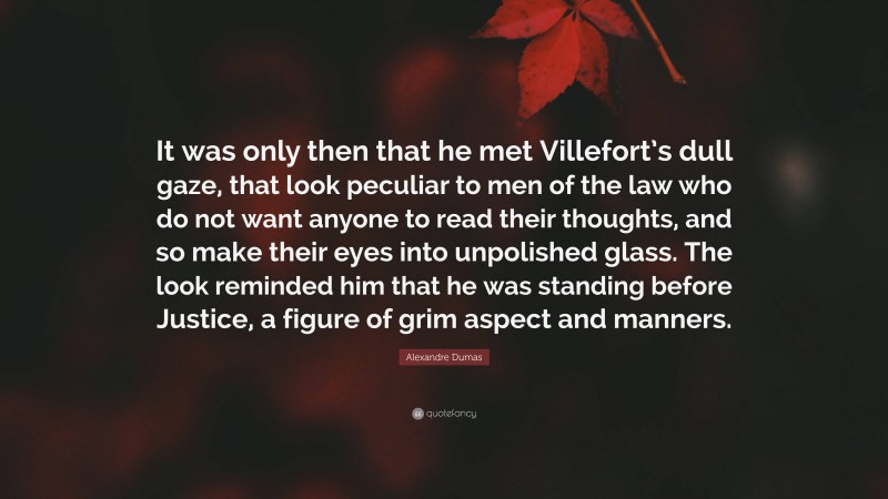Alexandre Dumas Quote: “It was only then that he met Villefort’s dull gaze, that look peculiar to men of the law who do not want anyone to read their thoughts, and so make their eyes into unpolished glass. The look reminded him that he was standing before Justice, a figure of grim aspect and manners.”