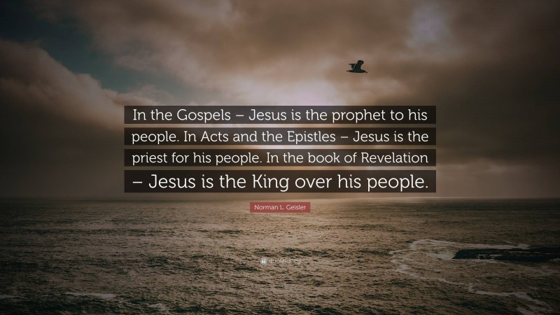 Norman L. Geisler Quote: “In the Gospels – Jesus is the prophet to his people. In Acts and the Epistles – Jesus is the priest for his people. In the book of Revelation – Jesus is the King over his people.”