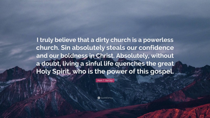 Mark T. Barclay Quote: “I truly believe that a dirty church is a powerless church. Sin absolutely steals our confidence and our boldness in Christ. Absolutely, without a doubt, living a sinful life quenches the great Holy Spirit, who is the power of this gospel.”