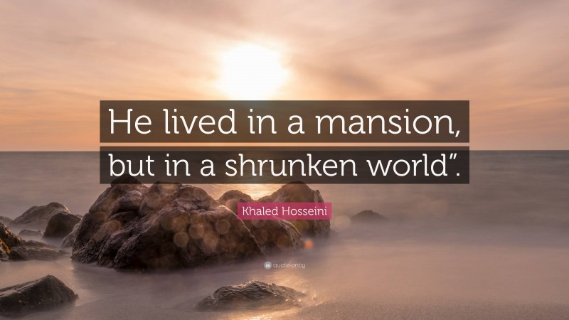 Khaled Hosseini Quote: “He lived in a mansion, but in a shrunken world”.”