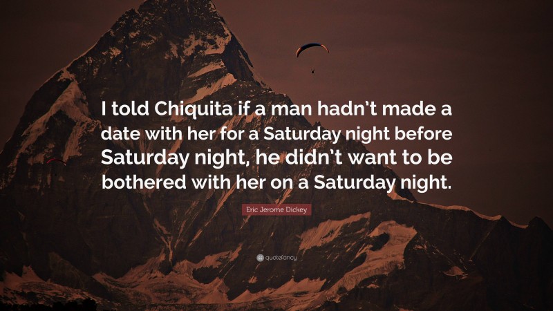 Eric Jerome Dickey Quote: “I told Chiquita if a man hadn’t made a date with her for a Saturday night before Saturday night, he didn’t want to be bothered with her on a Saturday night.”