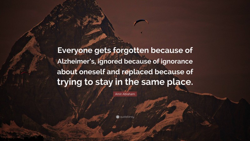 Amit Abraham Quote: “Everyone gets forgotten because of Alzheimer’s, ignored because of ignorance about oneself and replaced because of trying to stay in the same place.”