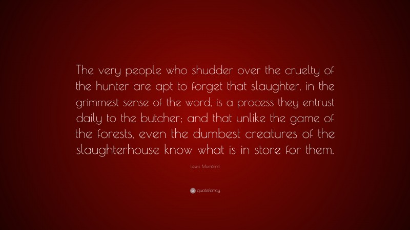 Lewis Mumford Quote: “The very people who shudder over the cruelty of the hunter are apt to forget that slaughter, in the grimmest sense of the word, is a process they entrust daily to the butcher; and that unlike the game of the forests, even the dumbest creatures of the slaughterhouse know what is in store for them.”